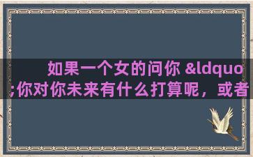 如果一个女的问你 “你对你未来有什么打算呢，或者是说你有什么理想”。你要怎么回答